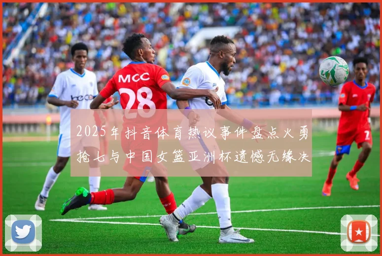 2025年抖音体育热议事件盘点火勇抢七与中国女篮亚洲杯遗憾无缘决赛