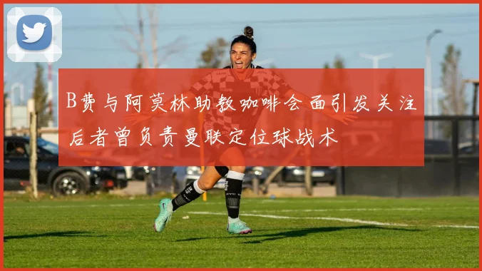 B费与阿莫林助教咖啡会面引发关注后者曾负责曼联定位球战术
