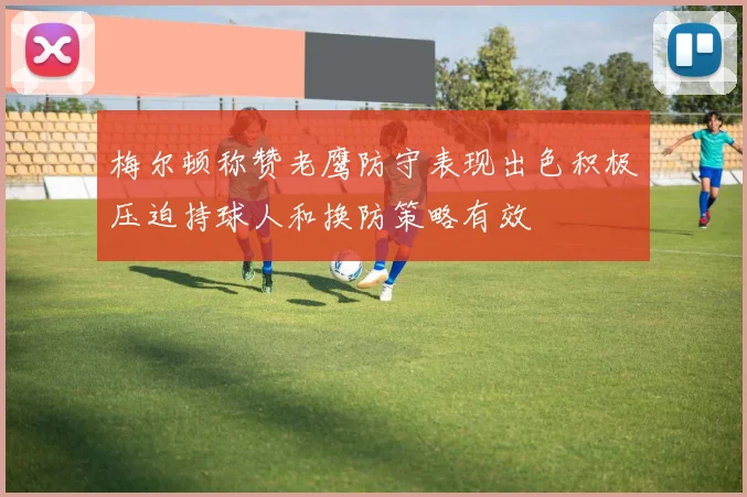 梅尔顿称赞老鹰防守表现出色积极压迫持球人和换防策略有效