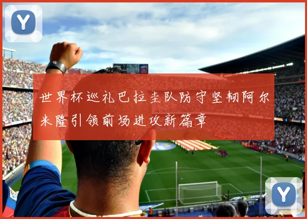 世界杯巡礼巴拉圭队防守坚韧阿尔米隆引领前场进攻新篇章