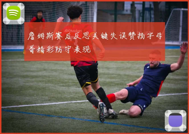 詹姆斯赛后反思关键失误赞扬字母哥精彩防守表现