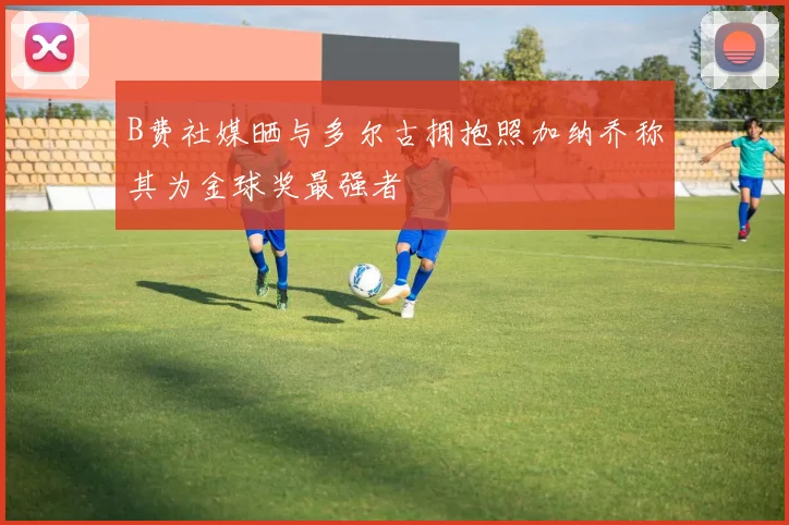 B费社媒晒与多尔古拥抱照加纳乔称其为金球奖最强者