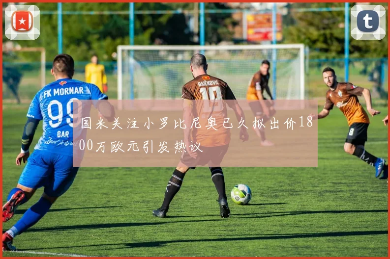 国米关注小罗比尼奥已久拟出价1800万欧元引发热议