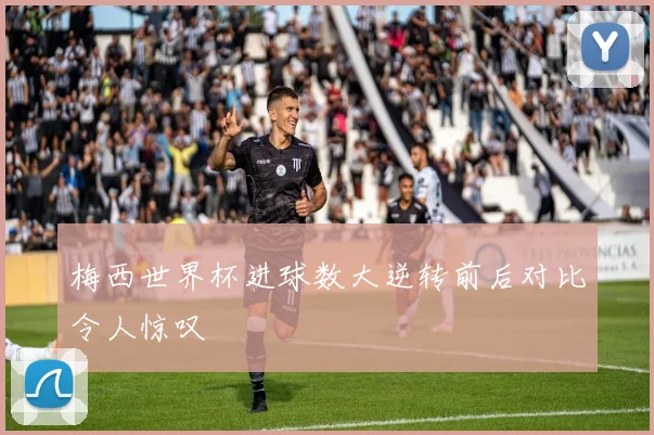 梅西世界杯进球数大逆转前后对比令人惊叹