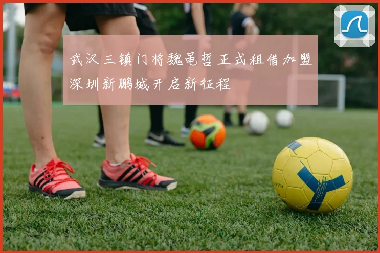 武汉三镇门将魏黾哲正式租借加盟深圳新鹏城开启新征程