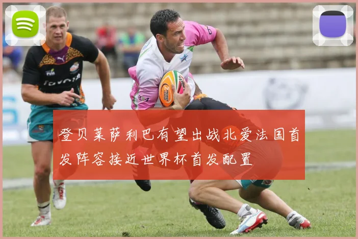 登贝莱萨利巴有望出战北爱法国首发阵容接近世界杯首发配置