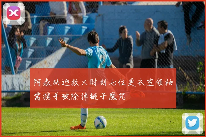 阿森纳迎救火时刻七位更衣室领袖需携手破除掉链子魔咒