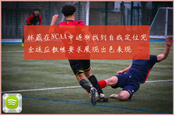 林葳在NCAA中逐渐找到自我定位完全适应教练要求展现出色表现