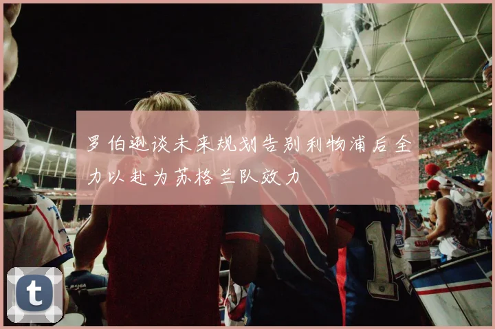 罗伯逊谈未来规划告别利物浦后全力以赴为苏格兰队效力