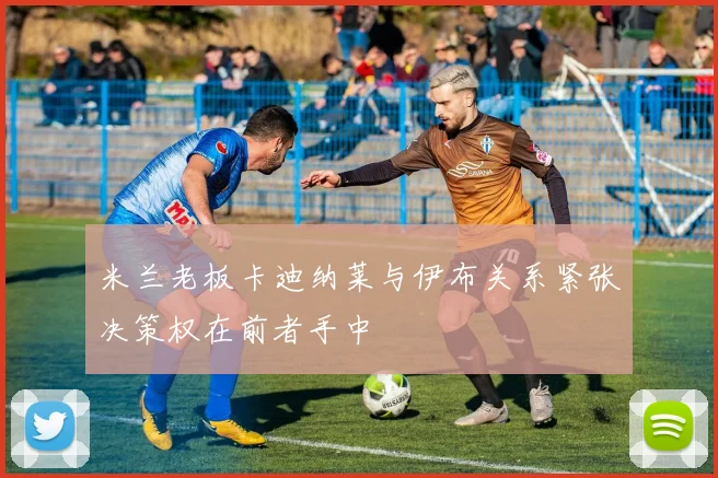米兰老板卡迪纳莱与伊布关系紧张决策权在前者手中