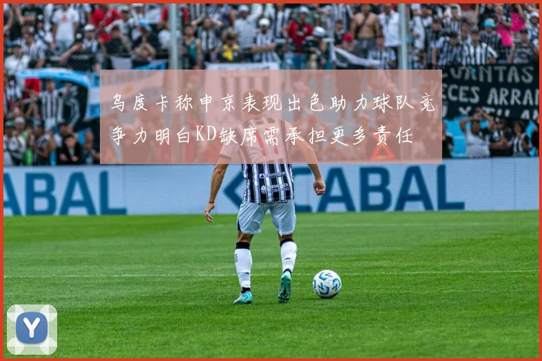 乌度卡称申京表现出色助力球队竞争力明白KD缺席需承担更多责任