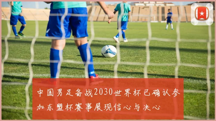 中国男足备战2030世界杯已确认参加东盟杯赛事展现信心与决心