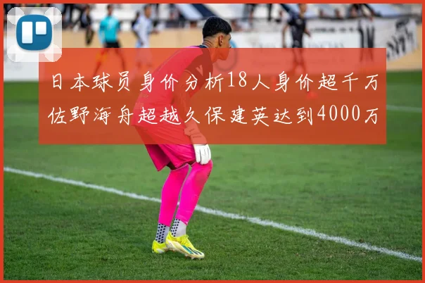 日本球员身价分析18人身价超千万佐野海舟超越久保建英达到4000万欧