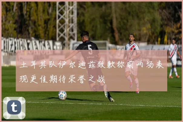 土耳其队伊尔迪兹致歉称前两场表现更佳期待荣誉之战
