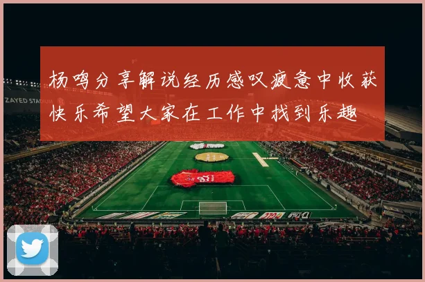 杨鸣分享解说经历感叹疲惫中收获快乐希望大家在工作中找到乐趣