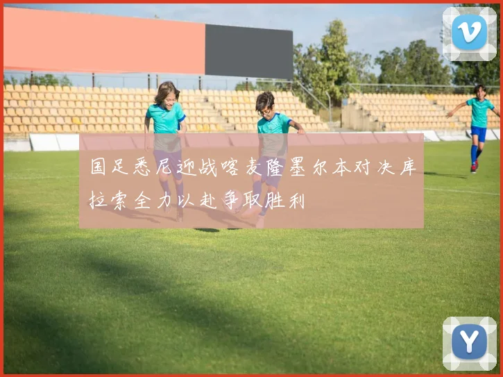 国足悉尼迎战喀麦隆墨尔本对决库拉索全力以赴争取胜利