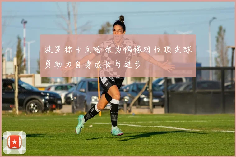波罗称卡瓦哈尔为偶像对位顶尖球员助力自身成长与进步