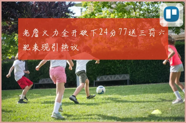 老詹火力全开砍下24分77送三罚六犯表现引热议