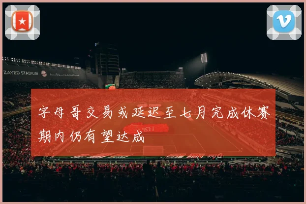 字母哥交易或延迟至七月完成休赛期内仍有望达成