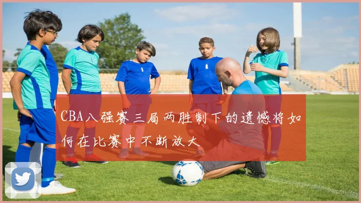 CBA八强赛三局两胜制下的遗憾将如何在比赛中不断放大