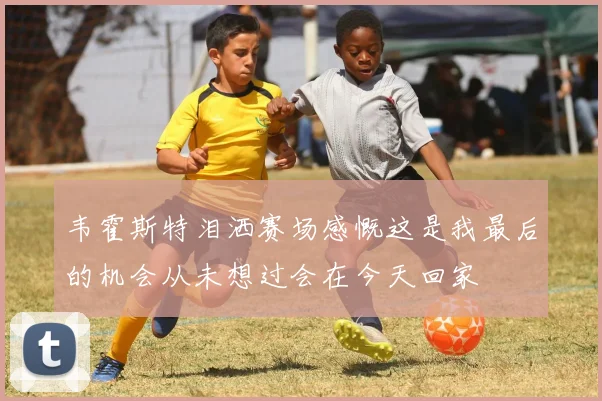 韦霍斯特泪洒赛场感慨这是我最后的机会从未想过会在今天回家